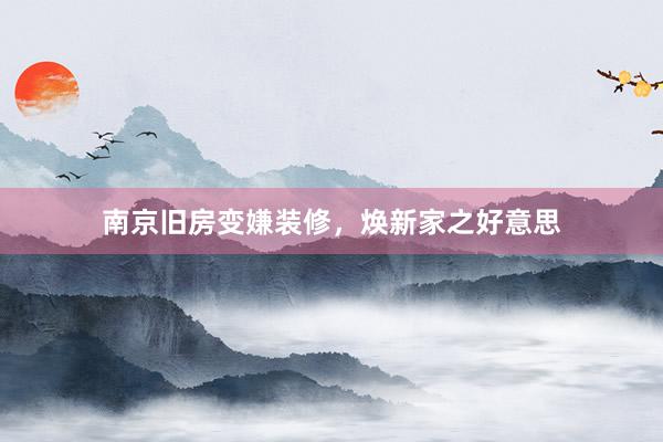 南京旧房变嫌装修，焕新家之好意思