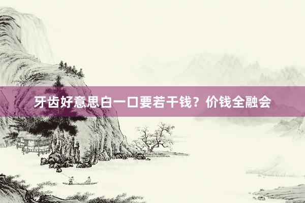 牙齿好意思白一口要若干钱？价钱全融会
