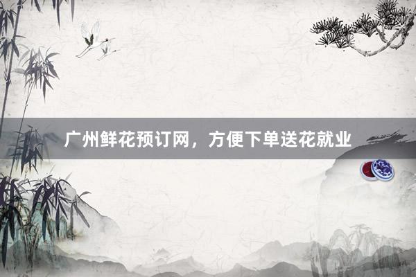 广州鲜花预订网，方便下单送花就业